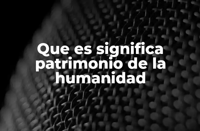 Que es Significa Patrimonio de la Humanidad