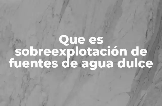Que es Sobreexplotación de Fuentes de Agua Dulce