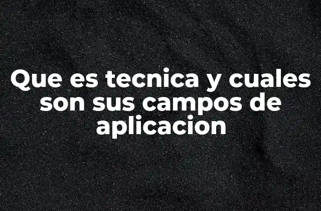 Que es Tecnica y Cuales Son Sus Campos de Aplicacion