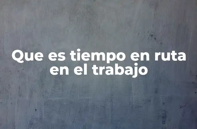 La importancia del tiempo en ruta en la gestión de personal móvil