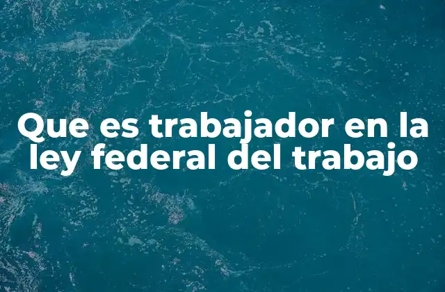 Que es Trabajador en la Ley Federal Del Trabajo