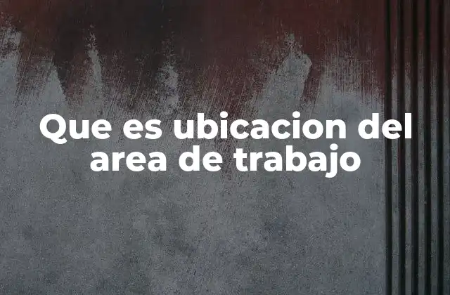 Que es Ubicacion Del Area de Trabajo