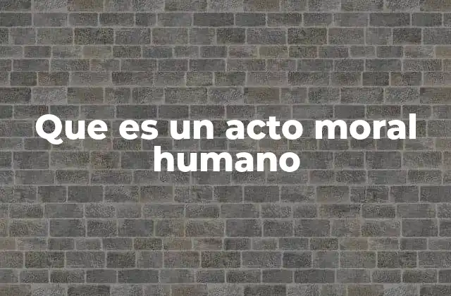 Que es un Acto Moral Humano