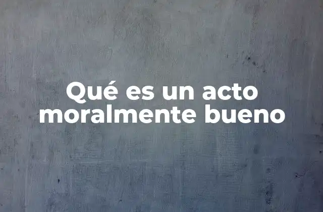 Qué es un Acto Moralmente Bueno