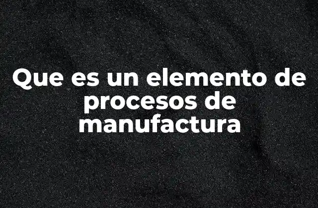 Que es un Elemento de Procesos de Manufactura