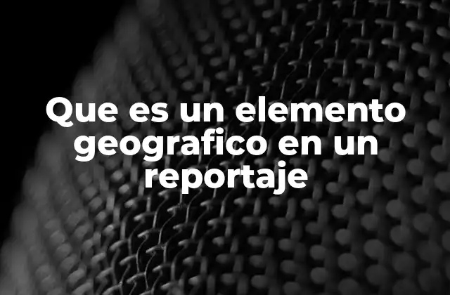 Que es un Elemento Geografico en un Reportaje