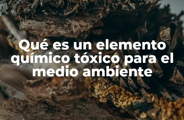 Qué es un Elemento Químico Tóxico para el Medio Ambiente