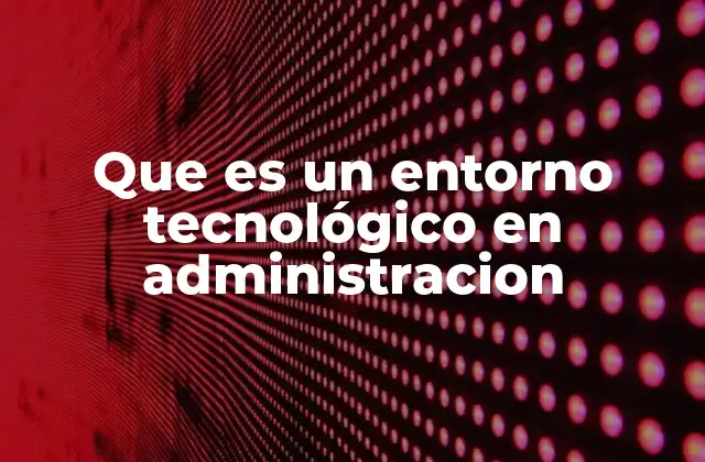 Que es un Entorno Tecnológico en Administracion
