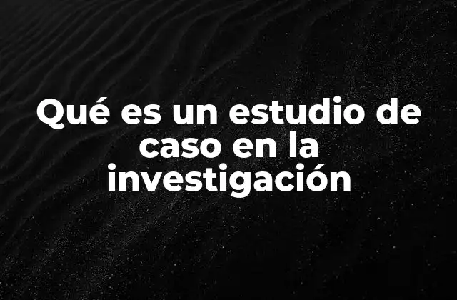 Qué es un Estudio de Caso en la Investigación