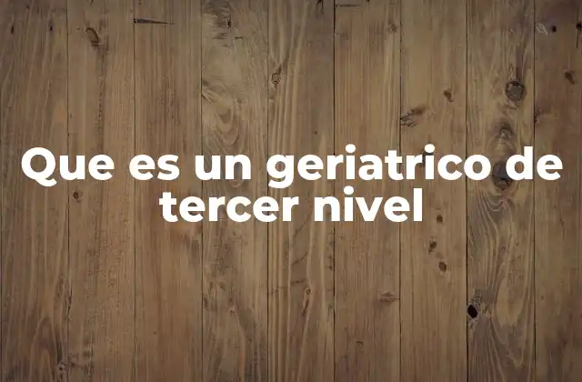 Que es un Geriatrico de Tercer Nivel