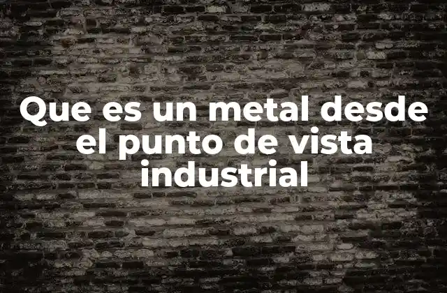 Que es un Metal desde el Punto de Vista Industrial