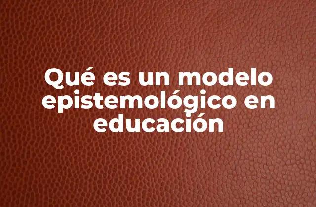Qué es un Modelo Epistemológico en Educación 2 El papel de los modelos epistemológicos en la construcción del conocimiento escolar