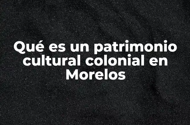 Qué es un Patrimonio Cultural Colonial en Morelos