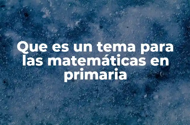 Que es un Tema para las Matemáticas en Primaria 2 Cómo se estructuran los temas de matemáticas en la educación primaria