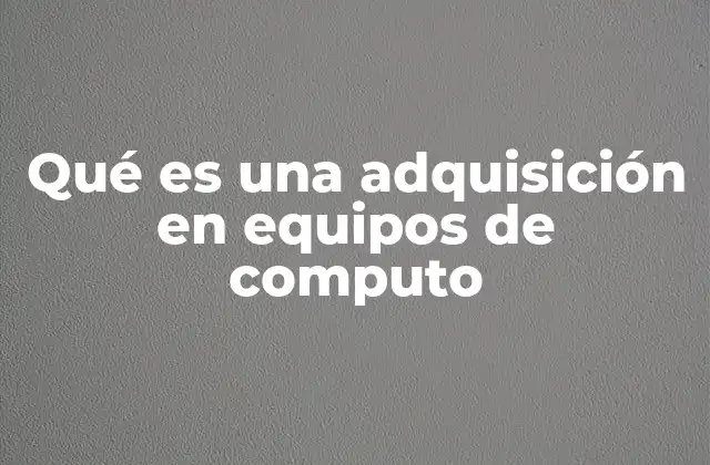 Qué es una Adquisición en Equipos de Computo