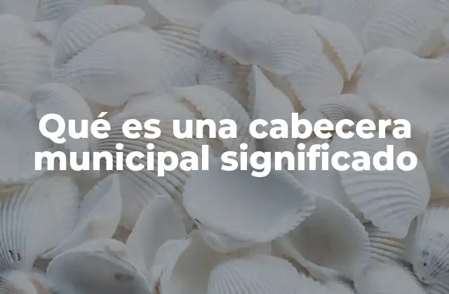 Qué es una Cabecera Municipal Significado