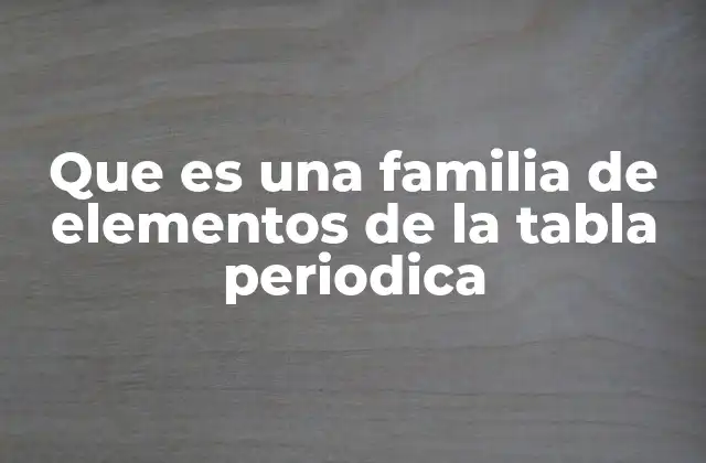 Que es una Familia de Elementos de la Tabla Periodica 2 Las familias químicas y su importancia en la química moderna