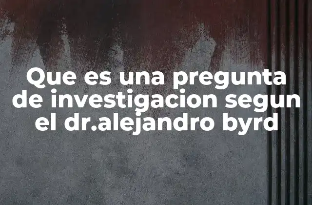 Que es una Pregunta de Investigacion Segun el Dr.alejandro Byrd