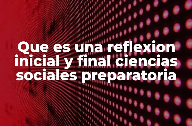 Que es una Reflexion Inicial y Final Ciencias Sociales Preparatoria