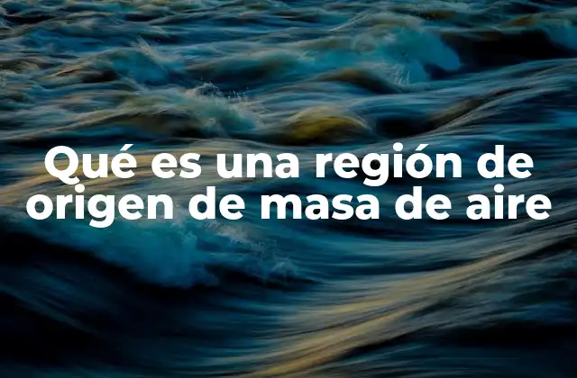 Qué es una Región de Origen de Masa de Aire 2 El origen geográfico y sus características distintivas