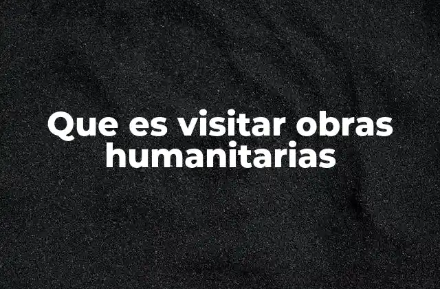 Que es Visitar Obras Humanitarias 2 El impacto emocional y social de participar en proyectos humanitarios