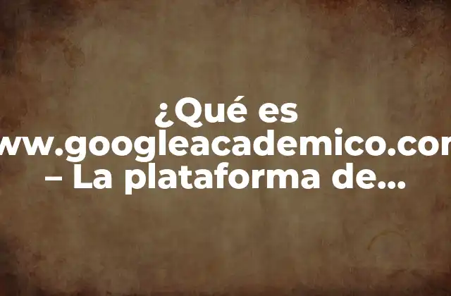 ¿qué es Www.googleacademico.com? – la Plataforma de Búsqueda Académica de Google
