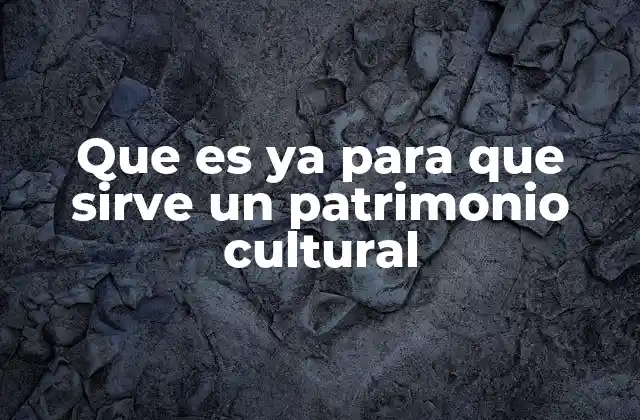 Que es Ya para que Sirve un Patrimonio Cultural