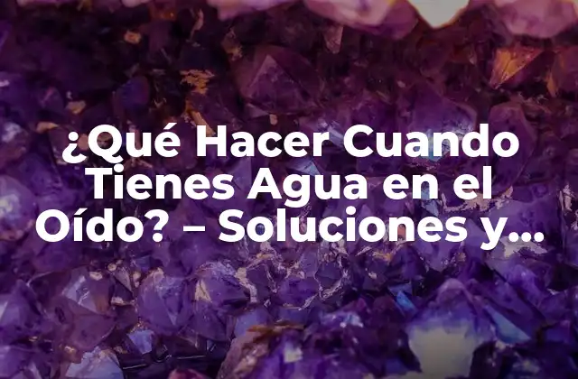 ¿qué Hacer Cuando Tienes Agua en el Oído? – Soluciones y Consejos