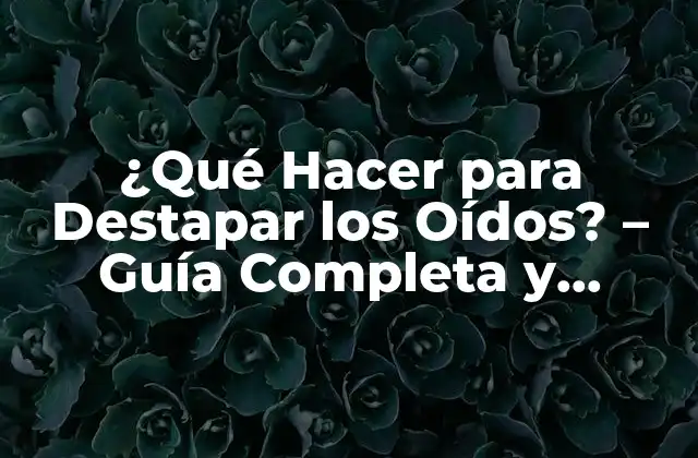 ¿qué Hacer para Destapar los Oídos? – Guía Completa y Detallada