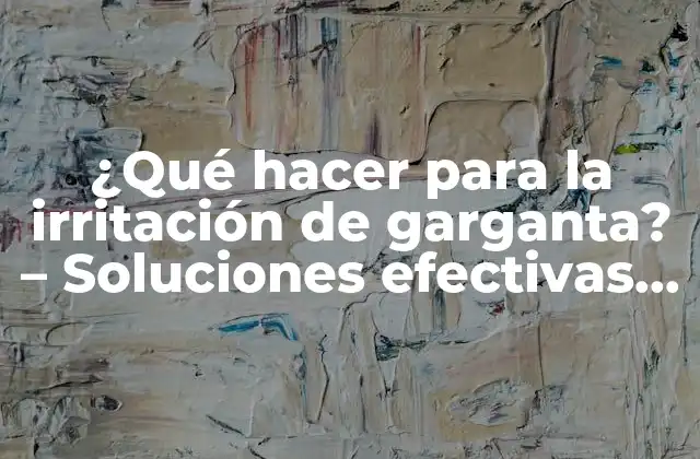 ¿qué Hacer para la Irritación de Garganta? – Soluciones Efectivas para el Alivio Rápido