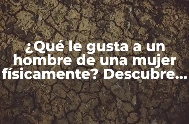 ¿qué Le Gusta a un Hombre de una Mujer Físicamente? Descubre los Secretos de Atracción Masculina