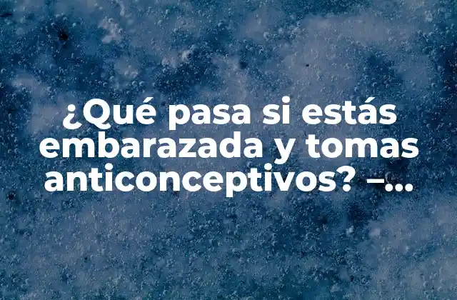 ¿qué Pasa Si Estás Embarazada y Tomas Anticonceptivos? – Consecuencias y Precauciones
