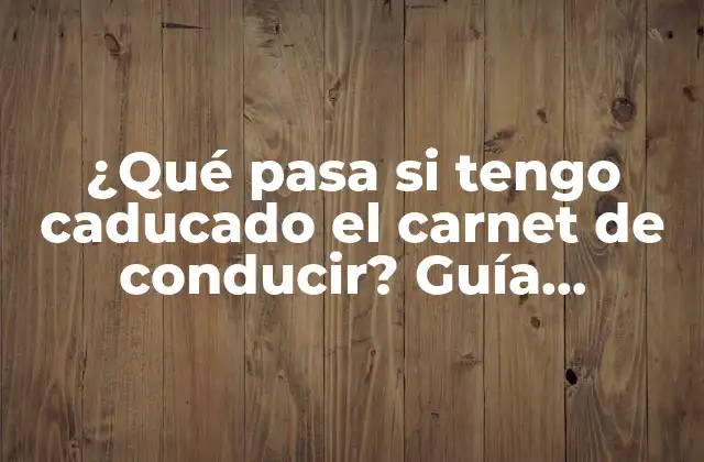 ¿qué Pasa Si Tengo Caducado el Carnet de Conducir? Guía Completa para Renovar o Recuperar Tu Licencia