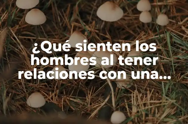 ¿qué Sienten los Hombres Al Tener Relaciones con una Mujer?