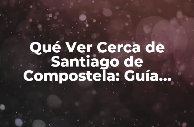 Qué Ver Cerca de Santiago de Compostela: Guía Completa y Detallada