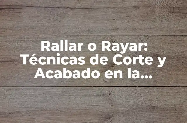 Rallar o Rayar: Técnicas de Corte y Acabado en la Industria Del Metal y la Madera
