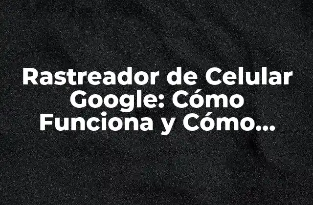 Rastreador de Celular Google: Cómo Funciona y Cómo Proteger Tu Privacidad