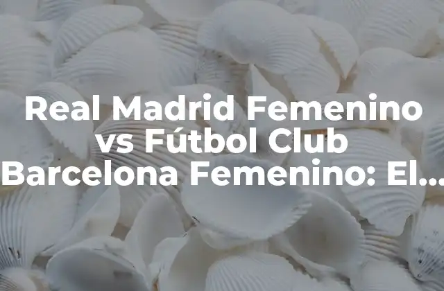 Real Madrid Femenino Vs Fútbol Club Barcelona Femenino: el Clásico Del Fútbol Femenino