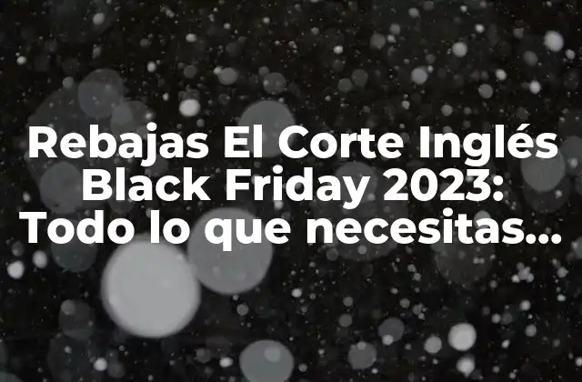 Rebajas el Corte Inglés Black Friday 2023: Todo Lo que Necesitas Saber