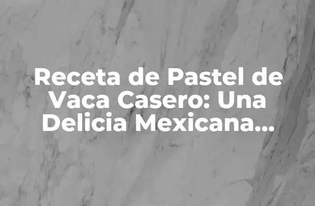 Receta de Pastel de Vaca Casero: una Delicia Mexicana Auténtica