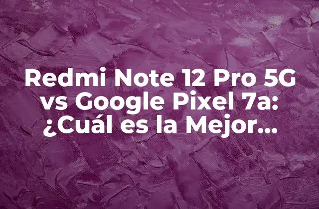 Redmi Note 12 Pro 5g Vs Google Pixel 7a: ¿cuál es la Mejor Opción?