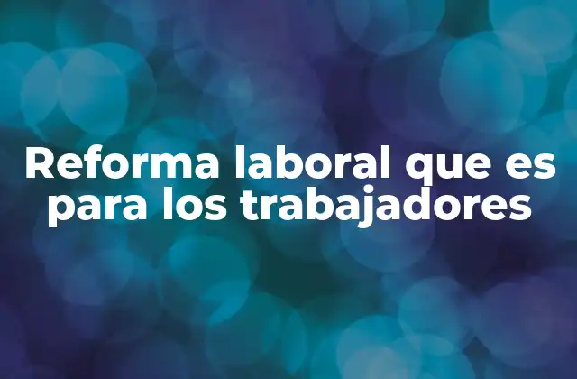 Reforma Laboral que es para los Trabajadores