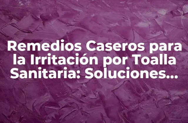 Remedios Caseros para la Irritación por Toalla Sanitaria: Soluciones Naturales para el Alivio