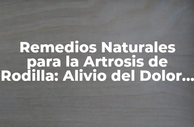 Remedios Naturales para la Artrosis de Rodilla: Alivio Del Dolor y Mejora de la Movilidad