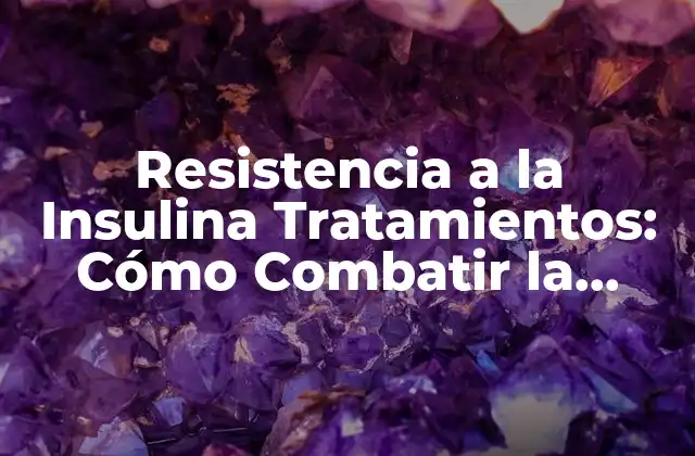Resistencia a la Insulina Tratamientos: Cómo Combatir la Resistencia a la Insulina