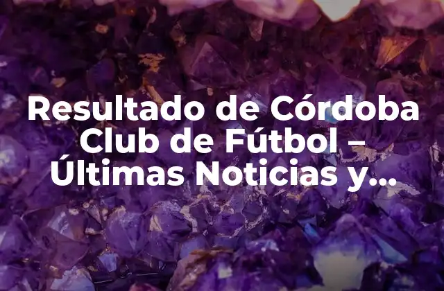 Resultado de Córdoba Club de Fútbol – Últimas Noticias y Análisis