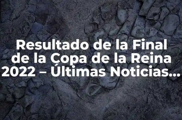Resultado de la Final de la Copa de la Reina 2022 – Últimas Noticias y Análisis
