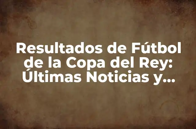Resultados de Fútbol de la Copa Del Rey: Últimas Noticias y Partidos