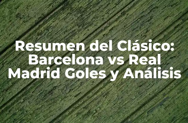 Resumen Del Clásico: Barcelona Vs Real Madrid Goles y Análisis