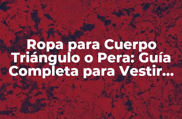 Ropa para Cuerpo Triángulo o Pera: Guía Completa para Vestir con Confianza